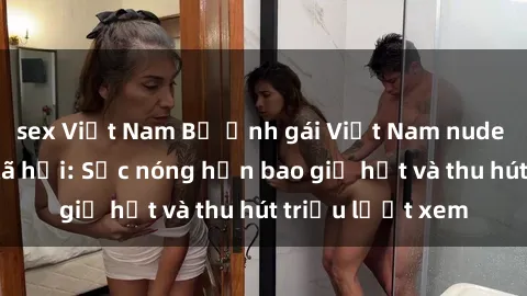 sex Việt Nam Bộ ảnh gái Việt Nam nude gây sốt mạng xã hội: Sắc nóng hơn bao giờ hết và thu hút triệu lượt xem