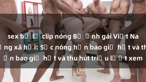 sex bị lộ clip nóng Bộ ảnh gái Việt Nam nude gây sốt mạng xã hội: Sắc nóng hơn bao giờ hết và thu hút triệu lượt xem