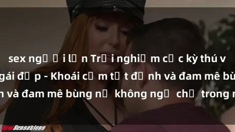 sex người lớn Trải nghiệm cực kỳ thú vị khi làm tình với gái đẹp - Khoái cảm tột đỉnh và đam mê bùng nổ không ngờ chỉ trong một đêm!