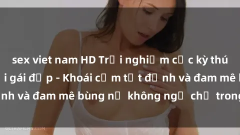 sex viet nam HD Trải nghiệm cực kỳ thú vị khi làm tình với gái đẹp - Khoái cảm tột đỉnh và đam mê bùng nổ không ngờ chỉ trong một đêm!