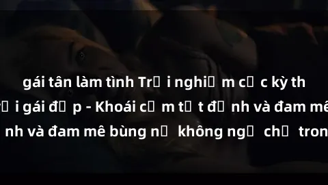 gái tân làm tình Trải nghiệm cực kỳ thú vị khi làm tình với gái đẹp - Khoái cảm tột đỉnh và đam mê bùng nổ không ngờ chỉ trong một đêm!