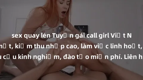 sex quay lén Tuyển gái call girl Việt Nam gợi cảm, đẹp mắt, kiếm thu nhập cao, làm việc linh hoạt, không yêu cầu kinh nghiệm, đào tạo miễn phí. Liên hệ ngay để biết thêm chi tiết!