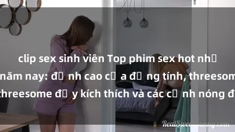 clip sex sinh viên Top phim sex hot nhất không thể bỏ lỡ năm nay: đỉnh cao của đồng tính, threesome đầy kích thích và các cảnh nóng đang gây sốt!