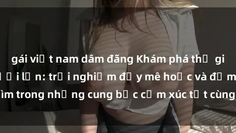 gái việt nam dâm đãng Khám phá thế giới mới với sex người lớn: trải nghiệm đầy mê hoặc và đắm chìm trong những cung bậc cảm xúc tột cùng, hứng khởi và cuốn hút.