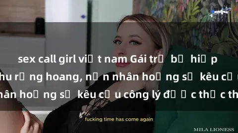 sex call girl việt nam Gái trẻ bị hiếp dâm bạo lực trong khu rừng hoang, nạn nhân hoảng sợ kêu cầu công lý được thực thi