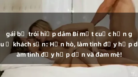 gái bị trói hiếp dâm Bí mật cuộc hẹn gái Việt lần đầu ở khách sạn: Hẹn hò, làm tình đầy hấp dẫn và đam mê!
