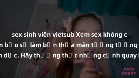 sex sinh viên vietsub Xem sex không che HD miễn phí đảm bảo sẽ làm bạn thỏa mãn tưởng tượng và nhu cầu tình dục. Hãy thưởng thức những cảnh quay hấp dẫn và mãnh liệt ngay bây giờ!