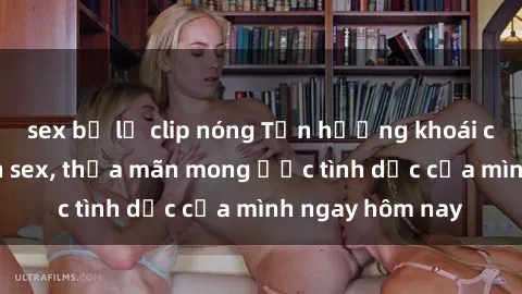 sex bị lộ clip nóng Tận hưởng khoái cảm với gái xinh sex, thỏa mãn mong ước tình dục của mình ngay hôm nay
