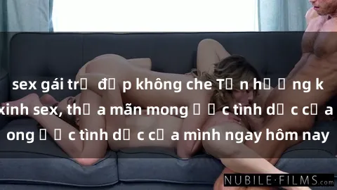 sex gái trẻ đẹp không che Tận hưởng khoái cảm với gái xinh sex, thỏa mãn mong ước tình dục của mình ngay hôm nay
