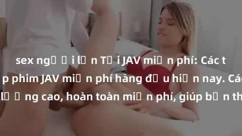 sex người lớn Tải JAV miễn phí: Các trang web cung cấp phim JAV miễn phí hàng đầu hiện nay. Các tác phẩm chất lượng cao, hoàn toàn miễn phí, giúp bạn thỏa mãn niềm đam mê mà không tốn kém.