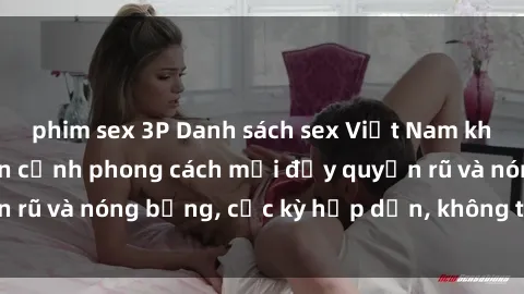 phim sex 3P Danh sách sex Việt Nam không che - Ảnh toàn cảnh phong cách mới đầy quyến rũ và nóng bỏng, cực kỳ hấp dẫn, không thể bỏ qua!