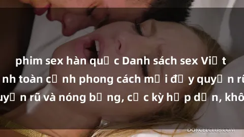 phim sex hàn quốc Danh sách sex Việt Nam không che - Ảnh toàn cảnh phong cách mới đầy quyến rũ và nóng bỏng, cực kỳ hấp dẫn, không thể bỏ qua!