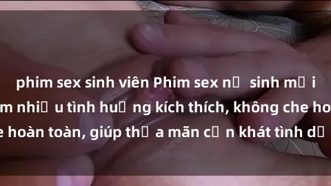 phim sex sinh viên Phim sex nữ sinh mới nhất: Trải nghiệm nhiều tình huống kích thích, không che hoàn toàn, giúp thỏa mãn cơn khát tình dục của các bạn trẻ