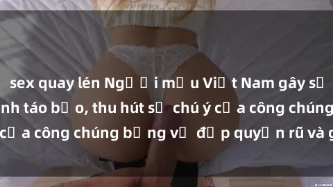 sex quay lén Người mẫu Việt Nam gây sốt với loạt shoot ảnh táo bạo, thu hút sự chú ý của công chúng bằng vẻ đẹp quyến rũ và gợi cảm.