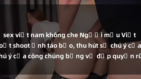 sex việt nam không che Người mẫu Việt Nam gây sốt với loạt shoot ảnh táo bạo, thu hút sự chú ý của công chúng bằng vẻ đẹp quyến rũ và gợi cảm.