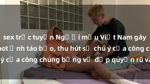 sex trực tuyến Người mẫu Việt Nam gây sốt với loạt shoot ảnh táo bạo, thu hút sự chú ý của công chúng bằng vẻ đẹp quyến rũ và gợi cảm.