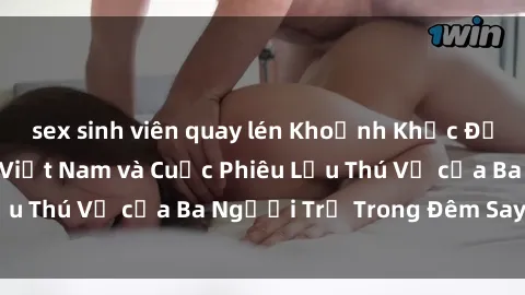 sex sinh viên quay lén Khoảnh Khắc Đầy Kịch Tính: Sex  Việt Nam và Cuộc Phiêu Lưu Thú Vị của Ba Người Trẻ Trong Đêm Say Đắm
