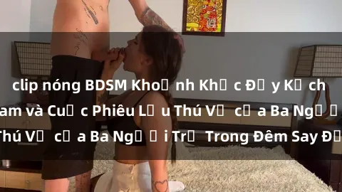 clip nóng BDSM Khoảnh Khắc Đầy Kịch Tính: Sex  Việt Nam và Cuộc Phiêu Lưu Thú Vị của Ba Người Trẻ Trong Đêm Say Đắm