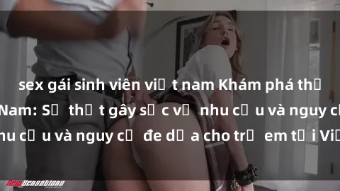 sex gái sinh viên việt nam Khám phá thế giới sex loli Việt Nam: Sự thật gây sốc về nhu cầu và nguy cơ đe dọa cho trẻ em tại Việt Nam