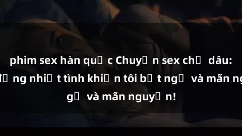 phim sex hàn quốc Chuyện sex chị dâu: hành động nhiệt tình khiến tôi bất ngờ và mãn nguyện!