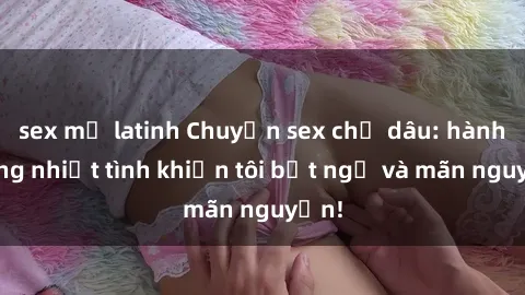 sex mỹ latinh Chuyện sex chị dâu: hành động nhiệt tình khiến tôi bất ngờ và mãn nguyện!