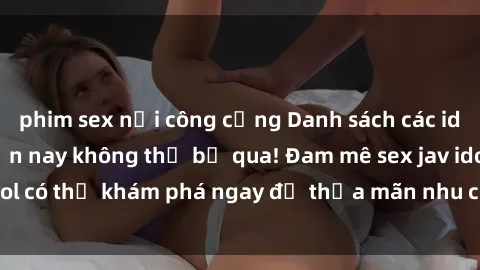 phim sex nơi công cộng Danh sách các idol JAV hot nhất hiện nay không thể bỏ qua! Đam mê sex jav idol có thể khám phá ngay để thỏa mãn nhu cầu giải trí của mình!
