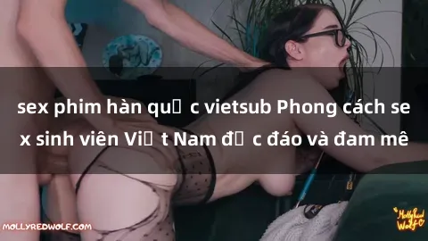 sex phim hàn quốc vietsub Phong cách sex sinh viên Việt Nam độc đáo và đam mê
